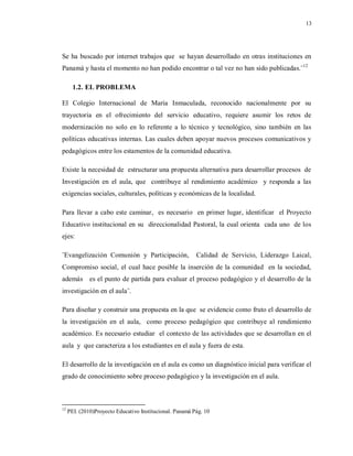 13
Se ha buscado por internet trabajos que se hayan desarrollado en otras instituciones en
Panamá y hasta el momento no han podido encontrar o tal vez no han sido publicadas.¨12
1.2. EL PROBLEMA
El Colegio Internacional de María Inmaculada, reconocido nacionalmente por su
trayectoria en el ofrecimiento del servicio educativo, requiere asumir los retos de
modernización no solo en lo referente a lo técnico y tecnológico, sino también en las
políticas educativas internas. Las cuales deben apoyar nuevos procesos comunicativos y
pedagógicos entre los estamentos de la comunidad educativa.
Existe la necesidad de estructurar una propuesta alternativa para desarrollar procesos de
Investigación en el aula, que contribuye al rendimiento académico y responda a las
exigencias sociales, culturales, políticas y económicas de la localidad.
Para llevar a cabo este caminar, es necesario en primer lugar, identificar el Proyecto
Educativo institucional en su direccionalidad Pastoral, la cual orienta cada uno de los
ejes:
¨Evangelización Comunión y Participación, Calidad de Servicio, Liderazgo Laical,
Compromiso social, el cual hace posible la inserción de la comunidad en la sociedad,
además es el punto de partida para evaluar el proceso pedagógico y el desarrollo de la
investigación en el aula¨.
Para diseñar y construir una propuesta en la que se evidencie como fruto el desarrollo de
la investigación en el aula, como proceso pedagógico que contribuye al rendimiento
académico. Es necesario estudiar el contexto de las actividades que se desarrollan en el
aula y que caracteriza a los estudiantes en el aula y fuera de esta.
El desarrollo de la investigación en el aula es como un diagnóstico inicial para verificar el
grado de conocimiento sobre proceso pedagógico y la investigación en el aula.
12
PEI. (2010)Proyecto Educativo Institucional. Panamá Pág. 10
 