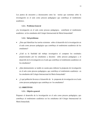 14
Los puntos de encuentro y desencuentro entre las teorías que sustentan sobre la
investigación en el aula como proceso pedagógico que contribuye al rendimiento
académico.
1.2.1. Problema General
¿La investigación en el aula como proceso pedagógico, contribuirá al rendimiento
académico en los estudiantes del Colegio Internacional de María Inmaculada?
1.2.2. Sub problemas
 ¿Para qué Identificar las teorías existentes sobre el desarrollo de la investigación en
el aula como proceso pedagógico que contribuye al rendimiento académico de los
estudiantes?
 ¿Cuál es la finalidad del trabajo investigativo al comparar los resultados
proporcionados por los estudiantes y docentes sobre proceso pedagógico y el
desarrollo de la investigación en el aula que contribuye al rendimiento académico en
los estudiantes?
 ¿Qué planteamiento se tendrá en cuenta para elaborar la propuesta de investigación
en el aula como proceso pedagógico, que contribuye al rendimiento académico en
los estudiantes del Colegio Internacional de María Inmaculada?
 ¿A qué población favorece el desarrollo de la propuesta de investigación en el aula
como proceso pedagógico que contribuye en los estudiantes?
1.3. OBJETIVOS
1.3.1. Objetivo general
Proponer el desarrollo de la investigación en el aula como proceso pedagógico, que
contribuye al rendimiento académico en los estudiantes del Colegio Internacional de
María Inmaculada.
 