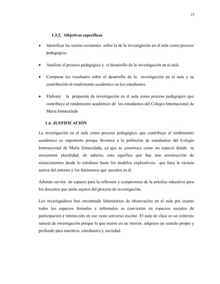 15
1.3.2. Objetivos específicos
 Identificar las teorías existentes sobre la de la investigación en el aula como proceso
pedagógico.
 Analizar el proceso pedagógico y el desarrollo de la investigación en el aula.
 Comparar los resultados sobre el desarrollo de la investigación en el aula y su
contribución al rendimiento académico en los estudiantes.
 Elaborar la propuesta de investigación en el aula como proceso pedagógico que
contribuye al rendimiento académico de los estudiantes del Colegio Internacional de
María Inmaculada
1.4. JUSTIFICACIÓN
La investigación en el aula como proceso pedagógico, que contribuye al rendimiento
académico es importante porque favorece a la población de estudiantes del Colegio
Internacional de María Inmaculada, ya que se constituye como un espacio donde se
encuentran pluralidad, de saberes, esto significa que hay una construcción de
conocimientos desde lo cotidiano hasta los modelos explicativos, que hace la ciencia
acerca del entorno y los fenómenos que suceden en él.
Además servirá de espacio para la reflexión y compromiso de la práctica educativa para
los docentes que serán sujetos del proceso de investigación.
Los investigadores han encontrado laboratorios de observación en el aula por cuanto
todos los espacios formales e informales se convierten en espacios sociales de
participación e interacción en ese vasto universo escolar. El aula de clase es un contexto
natural de investigación porque lo que ocurre en su interior, adquiere un sentido propio y
profundo para maestros, estudiantes y sociedad.
 