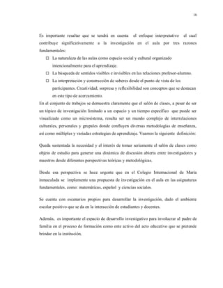 16
Es importante resaltar que se tendrá en cuenta el enfoque interpretativo el cual
contribuye significativamente a la investigación en el aula por tres razones
fundamentales:
 La naturaleza de las aulas como espacio social y cultural organizado
intencionalmente para el aprendizaje.
 La búsqueda de sentidos visibles e invisibles en las relaciones profesor-alumno.
 La interpretación y construcción de saberes desde el punto de vista de los
participantes. Creatividad, sorpresa y reflexibilidad son conceptos que se destacan
en este tipo de acercamiento.
En el conjunto de trabajos se demuestra claramente que el salón de clases, a pesar de ser
un tópico de investigación limitado a un espacio y un tiempo específico que puede ser
visualizado como un microsistema, resulta ser un mundo complejo de interrelaciones
culturales, personales y grupales donde confluyen diversas metodologías de enseñanza,
así como múltiples y variadas estrategias de aprendizaje. Veamos la siguiente definición:
Queda sustentada la necesidad y el interés de tomar seriamente el salón de clases como
objeto de estudio para generar una dinámica de discusión abierta entre investigadores y
maestros desde diferentes perspectivas teóricas y metodológicas.
Desde esa perspectiva se hace urgente que en el Colegio Internacional de María
inmaculada se implemente una propuesta de investigación en el aula en las asignaturas
fundamentales, como: matemáticas, español y ciencias sociales.
Se cuenta con escenarios propios para desarrollar la investigación, dado el ambiente
escolar positivo que se da en la interacción de estudiantes y docentes.
Además, es importante el espacio de desarrollo investigativo para involucrar al padre de
familia en el proceso de formación como ente activo del acto educativo que se pretende
brindar en la institución.
 