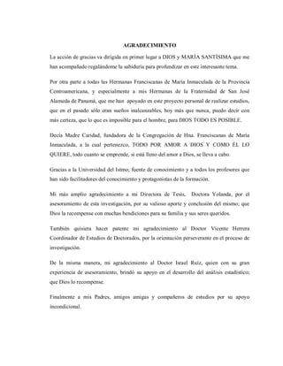 AGRADECIMIENTO
La acción de gracias va dirigida en primer lugar a DIOS y MARÍA SANTÍSIMA que me
han acompañado regalándome la sabiduría para profundizar en este interesante tema.
Por otra parte a todas las Hermanas Franciscanas de María Inmaculada de la Provincia
Centroamericana, y especialmente a mis Hermanas de la Fraternidad de San José
Alameda de Panamá, que me han apoyado en este proyecto personal de realizar estudios,
que en el pasado sólo eran sueños inalcanzables, hoy más que nunca, puedo decir con
más certeza, que lo que es imposible para el hombre, para DIOS TODO ES POSIBLE.
Decía Madre Caridad, fundadora de la Congregación de Hna. Franciscanas de María
Inmaculada, a la cual pertenezco, TODO POR AMOR A DIOS Y COMO ÉL LO
QUIERE, todo cuanto se emprende, si está lleno del amor a Dios, se lleva a cabo.
Gracias a la Universidad del Istmo; fuente de conocimiento y a todos los profesores que
han sido facilitadores del conocimiento y protagonistas de la formación.
Mi más amplio agradecimiento a mi Directora de Tesis, Doctora Yolanda, por el
asesoramiento de esta investigación, por su valioso aporte y conclusión del mismo; que
Dios la recompense con muchas bendiciones para su familia y sus seres queridos.
También quisiera hacer patente mi agradecimiento al Doctor Vicente Herrera
Coordinador de Estudios de Doctorados, por la orientación perseverante en el proceso de
investigación.
De la misma manera, mi agradecimiento al Doctor Israel Ruíz, quien con su gran
experiencia de asesoramiento, brindó su apoyo en el desarrollo del análisis estadístico;
que Dios lo recompense.
Finalmente a mis Padres, amigos amigas y compañeros de estudios por su apoyo
incondicional.
 