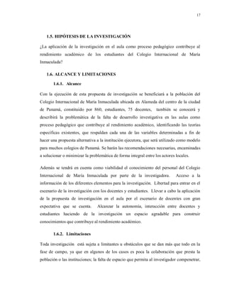 17
1.5. HIPÓTESIS DE LA INVESTIGACIÓN
¿La aplicación de la investigación en el aula como proceso pedagógico contribuye al
rendimiento académico de los estudiantes del Colegio Internacional de María
Inmaculada?
1.6. ALCANCE Y LIMITACIONES
1.6.1. Alcance
Con la ejecución de esta propuesta de investigación se beneficiará a la población del
Colegio Internacional de María Inmaculada ubicada en Alameda del centro de la ciudad
de Panamá, constituido por 860, estudiantes, 75 docentes, también se conocerá y
describirá la problemática de la falta de desarrollo investigativa en las aulas como
proceso pedagógico que contribuye al rendimiento académico, identificando las teorías
específicas existentes, que respaldan cada una de las variables determinadas a fin de
hacer una propuesta alternativa a la institución ejecutora, que será utilizado como modelo
para muchos colegios de Panamá. Se harán las recomendaciones necesarias, encaminadas
a solucionar o minimizar la problemática de forma integral entre los actores locales.
Además se tendrá en cuenta como viabilidad el conocimiento del personal del Colegio
Internacional de María Inmaculada por parte de la investigadora. Acceso a la
información de los diferentes elementos para la investigación. Libertad para entrar en el
escenario de la investigación con los docentes y estudiantes. Llevar a cabo la aplicación
de la propuesta de investigación en el aula por el escenario de docentes con gran
expectativa que se cuenta. Alcanzar la autonomía, interacción entre docentes y
estudiantes haciendo de la investigación un espacio agradable para construir
conocimientos que contribuye al rendimiento académico.
1.6.2. Limitaciones
Toda investigación está sujeta a limitantes u obstáculos que se dan más que todo en la
fase de campo, ya que en algunos de los casos es poca la colaboración que presta la
población o las instituciones; la falta de espacio que permita al investigador compenetrar,
 