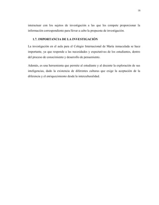 18
interactuar con los sujetos de investigación a las que les compete proporcionar la
información correspondiente para llevar a cabo la propuesta de investigación.
1.7. IMPORTANCIA DE LA INVESTIGACIÓN
La investigación en el aula para el Colegio Internacional de María inmaculada se hace
importante, ya que responde a las necesidades y expectativas de los estudiantes, dentro
del proceso de conocimiento y desarrollo de pensamiento.
Además, es una herramienta que permite al estudiante y al docente la exploración de sus
inteligencias, dado la existencia de diferentes culturas que exige la aceptación de la
diferencia y el enriquecimiento desde la interculturalidad.
 