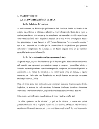 20
2. MARCO TEÓRICO
2.1. LA INVESTIGACIÓN EN EL AULA
2.1.1. Definición del concepto
Es sencillamente un proceso que partiendo de una reflexión, centra su interés en un
aspecto específico de la interacción educativa, observa la actividad diaria de su clase, la
analiza para obtener información y, de acuerdo con los resultados, modifica aquello que
considera necesario a fin de mejorar su práctica. En la base de toda investigación de este
tipo encontramos lo que Kemmis y MC Taggar, llaman una “preocupación temática”
que a mi entender no es más que la constatación de un problema que queremos
solucionar o simplemente la existencia de un hecho singular sobre el que sentimos
curiosidad y deseamos información.
2.1.2. La Investigación con los Alumnos en el Aula
En primer lugar, es poco recomendable que la mayoría parte de la actividad intelectual
del aprendiz sea meramente reproductiva, porque se generan y consolidan hábitos y
actitudes hacia el aprendizaje esencialmente pasivos, receptivos, en los que el aprendiz se
acostumbra a no tomar la iniciativa, a no interrogarse sobre el mundo, a esperar
respuestas ya elaboradas para fagocitarlas, en vez de intentar sus propias respuestas.
(Juan Ignacio Pozo, 2001)
Para este tema, como para tantos otros, se construyen ideas que funcionan como teorías
implícitas y a partir de las cuales tomamos decisiones, diseñamos situaciones didácticas,
evaluamos, seleccionamos textos, organizamos las tareas de los alumnos, etcétera.
Estas teorías responden a un modelo acerca de cómo y qué se enseña, qué:
“se debe aprender en la escuela”, y qué es la Ciencia, y tienen sus raíces,
fundamentalmente, en la biografía escolar de cada docente. Modificar estas teorías no
resulta sencillo, puesto que muchas veces no se tiene conciencia de los posicionamientos
 