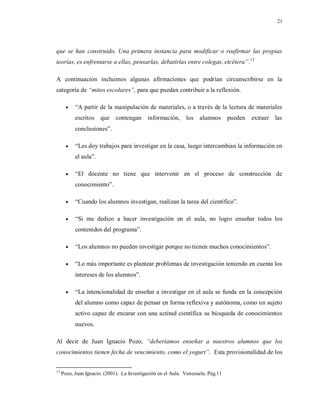 21
que se han construido. Una primera instancia para modificar o reafirmar las propias
teorías, es enfrentarse a ellas, pensarlas, debatirlas entre colegas, etcétera”.13
A continuación incluimos algunas afirmaciones que podrían circunscribirse en la
categoría de “mitos escolares”, para que puedan contribuir a la reflexión.
 “A partir de la manipulación de materiales, o a través de la lectura de materiales
escritos que contengan información, los alumnos pueden extraer las
conclusiones”.
 “Les doy trabajos para investigar en la casa, luego intercambian la información en
el aula”.
 “El docente no tiene que intervenir en el proceso de construcción de
conocimiento”.
 “Cuando los alumnos investigan, realizan la tarea del científico”.
 “Si me dedico a hacer investigación en el aula, no logro enseñar todos los
contenidos del programa”.
 “Los alumnos no pueden investigar porque no tienen muchos conocimientos”.
 “Lo más importante es plantear problemas de investigación teniendo en cuenta los
intereses de los alumnos”.
 “La intencionalidad de enseñar a investigar en el aula se funda en la concepción
del alumno como capaz de pensar en forma reflexiva y autónoma, como un sujeto
activo capaz de encarar con una actitud científica su búsqueda de conocimientos
nuevos.
Al decir de Juan Ignacio Pozo, “deberíamos enseñar a nuestros alumnos que los
conocimientos tienen fecha de vencimiento, como el yogurt”. Esta provisionalidad de los
13
Pozo, Juan Ignacio. (2001). La Investigación en el Aula. Venezuela. Pág.11
 