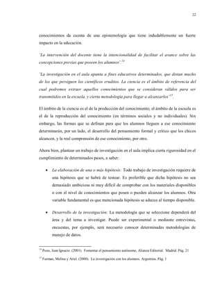 22
conocimientos da cuenta de una epistemología que tiene indudablemente un fuerte
impacto en la educación.
¨La intervención del docente tiene la intencionalidad de facilitar el avance sobre las
concepciones previas que poseen los alumnos¨.14
¨La investigación en el aula apunta a fines educativos determinados, que distan mucho
de los que persiguen los científicos eruditos. La ciencia es el ámbito de referencia del
cual podremos extraer aquellos conocimientos que se consideran válidos para ser
transmitidos en la escuela, y cierta metodología para llegar a alcanzarlos¨15
.
El ámbito de la ciencia es el de la producción del conocimiento; el ámbito de la escuela es
el de la reproducción del conocimiento (en términos sociales y no individuales). Sin
embargo, las formas que se definan para que los alumnos lleguen a ese conocimiento
determinarán, por un lado, el desarrollo del pensamiento formal y crítico que los chicos
alcancen, y la real comprensión de ese conocimiento, por otro.
Ahora bien, plantear un trabajo de investigación en el aula implica cierta rigurosidad en el
cumplimiento de determinados pasos, a saber:
 La elaboración de una o más hipótesis: Todo trabajo de investigación requiere de
una hipótesis que se habrá de testear. Es preferible que dicha hipótesis no sea
demasiado ambiciosa ni muy difícil de comprobar con los materiales disponibles
o con el nivel de conocimientos que posen o pueden alcanzar los alumnos. Otra
variable fundamental es que mencionada hipótesis se adecue al tiempo disponible.
 Desarrollo de la investigación: La metodología que se seleccione dependerá del
área y del tema a investigar. Puede ser experimental o mediante entrevistas,
encuestas, por ejemplo, será necesario conocer determinadas metodologías de
manejo de datos.
14
Pozo, Juan Ignacio. (2001). Fomentar el pensamiento autónomo, Alianza Editorial. Madrid. Pág. 21
15
Furman, Melina y Ariel. (2000). La investigación con los alumnos. Argentina. Pág. 1
 