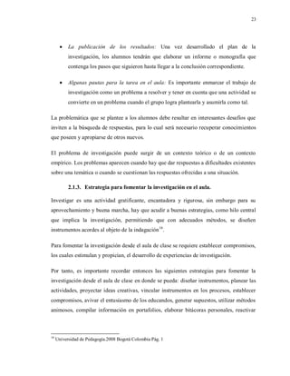 23
 La publicación de los resultados: Una vez desarrollado el plan de la
investigación, los alumnos tendrán que elaborar un informe o monografía que
contenga los pasos que siguieron hasta llegar a la conclusión correspondiente.
 Algunas pautas para la tarea en el aula: Es importante enmarcar el trabajo de
investigación como un problema a resolver y tener en cuenta que una actividad se
convierte en un problema cuando el grupo logra plantearla y asumirla como tal.
La problemática que se plantee a los alumnos debe resultar en interesantes desafíos que
inviten a la búsqueda de respuestas, para lo cual será necesario recuperar conocimientos
que poseen y apropiarse de otros nuevos.
El problema de investigación puede surgir de un contexto teórico o de un contexto
empírico. Los problemas aparecen cuando hay que dar respuestas a dificultades existentes
sobre una temática o cuando se cuestionan las respuestas ofrecidas a una situación.
2.1.3. Estrategia para fomentar la investigación en el aula.
Investigar es una actividad gratificante, encantadora y rigurosa, sin embargo para su
aprovechamiento y buena marcha, hay que acudir a buenas estrategias, como hilo central
que implica la investigación, permitiendo que con adecuados métodos, se diseñen
instrumentos acordes al objeto de la indagación16
.
Para fomentar la investigación desde el aula de clase se requiere establecer compromisos,
los cuales estimulan y propician, el desarrollo de experiencias de investigación.
Por tanto, es importante recordar entonces las siguientes estrategias para fomentar la
investigación desde el aula de clase en donde se pueda: diseñar instrumentos, planear las
actividades, proyectar ideas creativas, vincular instrumentos en los procesos, establecer
compromisos, avivar el entusiasmo de los educandos, generar supuestos, utilizar métodos
animosos, compilar información en portafolios, elaborar bitácoras personales, reactivar
16
Universidad de Pedagogía.2008 Bogotá Colombia Pág. 1
 