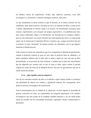 24
los debates, incluir las experiencias vividas, fijar objetivos concretos, crear club
investigativo y, reconstruir y construir estrategias creativas, entre otras.
Lo que actualmente se desea sostener es que el docente, en su íntima relación con sus
estudiantes, debe desde la praxis, encontrar las mil y un maneras de darle a cuanto joven
o adulto, dependiendo el entorno tenga a su alcance, las herramientas necesarias para
conocer, experimentar y así conseguir ese apogeo cognoscitivo, o en palabras poco más,
poco menos elaboradas, llegar a la iluminación, tan buscada por los antiguos eruditos,
pero no solo intelectual, sino social. Permitir que cada pequeño que esté a su cargo pueda
seguir con el camino que la naturaleza Divina o cósmica, que aunque me inclino más por
la primera- le tiene “destinado” de manera normal, sin sobresaltos, con lo que algunos
llamarían el debido proceso.
Cabe recalcar la forma tan soterrada en que él se estigmatiza la libertad de pensamiento,
cuando el protocolo remarca el quid pro quo entre el profesor lleno de sabiduría y el
pobre estudiante indemne que le debe todo su saber a aquel ser, que más que un Dios
personificado, es un proscrito de aula, taciturno y sombrío que se jacta del conocimiento
que ha adquirido por osmosis más no por el amor al saber, quien comete el pecado
original de comer del fruto de la sabiduría Divina, más por su egocentrismo que por la
loable misión de enseñar.
2.1.4. ¿Qué significa aula investigativa?
Uno de los conceptos actuales de aula es el referido a aquel espacio donde se construye
una pluralidad de saberes con sentido y significado cultural. Por consiguiente, lleva
dentro un proceso investigativo de construcción.
Ante la preocupación por la calidad de la educación, se hace urgente la necesidad de
generar conciencia en todos sus responsables, de otorgarle importancia a los estudios
investigativos que den cuenta de la compleja realidad educativa y de ese modo poder
actuar de acuerdo con las necesidades nacionales, regionales, locales, institucionales y
personales.
 