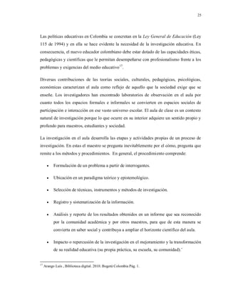 25
Las políticas educativas en Colombia se concretan en la Ley General de Educación (Ley
115 de 1994) y en ella se hace evidente la necesidad de la investigación educativa. En
consecuencia, el nuevo educador colombiano debe estar dotado de las capacidades éticas,
pedagógicas y científicas que le permitan desempeñarse con profesionalismo frente a los
problemas y exigencias del medio educativo17
.
Diversas contribuciones de las teorías sociales, culturales, pedagógicas, psicológicas,
económicas caracterizan el aula como reflejo de aquello que la sociedad exige que se
enseñe. Los investigadores han encontrado laboratorios de observación en el aula por
cuanto todos los espacios formales e informales se convierten en espacios sociales de
participación e interacción en ese vasto universo escolar. El aula de clase es un contexto
natural de investigación porque lo que ocurre en su interior adquiere un sentido propio y
profundo para maestros, estudiantes y sociedad.
La investigación en el aula desarrolla las etapas y actividades propias de un proceso de
investigación. En estas el maestro se pregunta inevitablemente por el cómo, pregunta que
remite a los métodos y procedimientos. En general, el procedimiento comprende:
 Formulación de un problema a partir de interrogantes.
 Ubicación en un paradigma teórico y epistemológico.
 Selección de técnicas, instrumentos y métodos de investigación.
 Registro y sistematización de la información.
 Análisis y reporte de los resultados obtenidos en un informe que sea reconocido
por la comunidad académica y por otros maestros, para que de esta manera se
convierta en saber social y contribuya a ampliar el horizonte científico del aula.
 Impacto o repercusión de la investigación en el mejoramiento y la transformación
de su realidad educativa (su propia práctica, su escuela, su comunidad).¨
17
Arango Luís , Biblioteca digital. 2010. Bogotá Colombia Pág. 1.
 