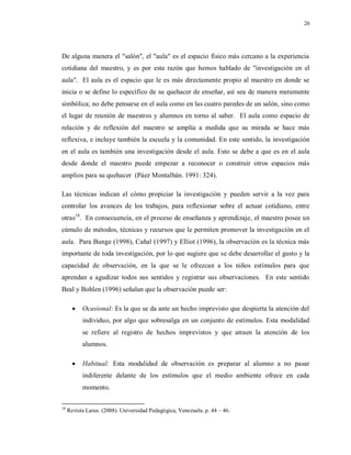 26
De alguna manera el "salón", el "aula" es el espacio físico más cercano a la experiencia
cotidiana del maestro, y es por esta razón que hemos hablado de "investigación en el
aula". El aula es el espacio que le es más directamente propio al maestro en donde se
inicia o se define lo específico de su quehacer de enseñar, así sea de manera meramente
simbólica; no debe pensarse en el aula como en las cuatro paredes de un salón, sino como
el lugar de reunión de maestros y alumnos en torno al saber. El aula como espacio de
relación y de reflexión del maestro se amplía a medida que su mirada se hace más
reflexiva, e incluye también la escuela y la comunidad. En este sentido, la investigación
en el aula es también una investigación desde el aula. Esto se debe a que es en el aula
desde donde el maestro puede empezar a reconocer o construir otros espacios más
amplios para su quehacer (Páez Montalbán. 1991: 324).
Las técnicas indican el cómo propiciar la investigación y pueden servir a la vez para
controlar los avances de los trabajos, para reflexionar sobre el actuar cotidiano, entre
otras18
. En consecuencia, en el proceso de enseñanza y aprendizaje, el maestro posee un
cúmulo de métodos, técnicas y recursos que le permiten promover la investigación en el
aula. Para Bunge (1998), Cañal (1997) y Elliot (1996), la observación es la técnica más
importante de toda investigación, por lo que sugiere que se debe desarrollar el gusto y la
capacidad de observación, en la que se le ofrezcan a los niños estímulos para que
aprendan a agudizar todos sus sentidos y registrar sus observaciones. En este sentido
Beal y Bohlen (1996) señalan que la observación puede ser:
 Ocasional: Es la que se da ante un hecho imprevisto que despierta la atención del
individuo, por algo que sobresalga en un conjunto de estímulos. Esta modalidad
se refiere al registro de hechos imprevistos y que atraen la atención de los
alumnos.
 Habitual: Esta modalidad de observación es preparar al alumno a no pasar
indiferente delante de los estímulos que el medio ambiente ofrece en cada
momento.
18
Revista Larus. (2008). Universidad Pedagógica, Venezuela. p. 44 – 46.
 