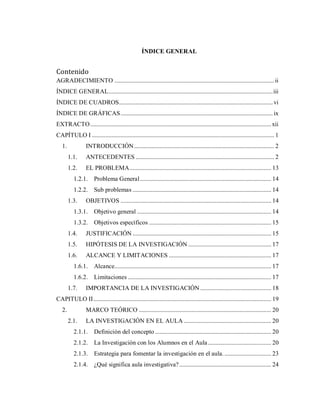 ÍNDICE GENERAL
Contenido
AGRADECIMIENTO ..........................................................................................................ii
ÍNDICE GENERAL.............................................................................................................iii
ÍNDICE DE CUADROS......................................................................................................vi
ÍNDICE DE GRÁFICAS.....................................................................................................ix
EXTRACTO........................................................................................................................xii
CAPÍTULO I ......................................................................................................................... 1
1. INTRODUCCIÓN............................................................................................. 2
1.1. ANTECEDENTES ............................................................................................ 2
1.2. EL PROBLEMA.............................................................................................. 13
1.2.1. Problema General....................................................................................... 14
1.2.2. Sub problemas ............................................................................................ 14
1.3. OBJETIVOS .................................................................................................... 14
1.3.1. Objetivo general ......................................................................................... 14
1.3.2. Objetivos específicos ................................................................................. 15
1.4. JUSTIFICACIÓN ............................................................................................ 15
1.5. HIPÓTESIS DE LA INVESTIGACIÓN ....................................................... 17
1.6. ALCANCE Y LIMITACIONES .................................................................... 17
1.6.1. Alcance........................................................................................................ 17
1.6.2. Limitaciones ............................................................................................... 17
1.7. IMPORTANCIA DE LA INVESTIGACIÓN ............................................... 18
CAPITULO II...................................................................................................................... 19
2. MARCO TEÓRICO ........................................................................................ 20
2.1. LA INVESTIGACIÓN EN EL AULA .......................................................... 20
2.1.1. Definición del concepto ............................................................................. 20
2.1.2. La Investigación con los Alumnos en el Aula.......................................... 20
2.1.3. Estrategia para fomentar la investigación en el aula................................ 23
2.1.4. ¿Qué significa aula investigativa?............................................................. 24
 