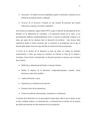 27
 Sistemática: El objetivo de esta modalidad es guiar al individuo a enterarse de un
fenómeno de manera exacta y ordenada
 Técnicas de la discusión: Consiste en una reunión de personas que desean
reflexionar, en grupo y en forma cooperativa.
Esta técnica de enseñanza, según Cañal (1997), exige el máximo de participación de los
alumnos en la elaboración de conceptos y la realización misma de la clase, es un
procedimiento didáctico fundamentalmente activo. Consiste en polemizar respecto a un
tema, por parte de los alumnos bajo la dirección del profesor. Esta técnica debe
mantenerse desde el mismo momento que se comienza la investigación, por lo que el
docente debe dirigir el proceso para facilitar la construcción del conocimiento.
A través de la técnica de la discusión se trata de poner en común los distintos
conocimientos e ideas que tienen los alumnos en relación al tema de la unidad a
investigar. Como técnica sistematizada, la discusión presenta un proceso que involucra
fases o pasos:
 Definición y delimitación del hecho o tema por discutir.
 Definir el objetivo de la discusión: comprender/aprender, concluir, tomar
decisiones, entre otros posibles.
 Análisis del hecho o tema.
 Sugerencias y/o alternativas de solución.
 Examen crítico de las alternativas.
 Tomar la resolución seleccionada y encaminar su verificación.
La técnica de la discusión a la vez que propicia aclarar ideas sobre lo que se desea, lo que
se hace, también conlleva a la demostración y verificación de los hechos, de tal manera
que debe estar presente en todo momento de la investigación.
 