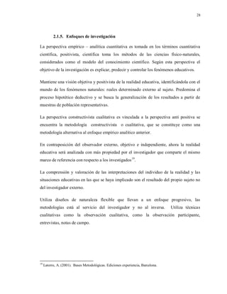28
2.1.5. Enfoques de investigación
La perspectiva empírico – analítica cuantitativa es tomada en los términos cuantitativa
científica, positivista, científica toma los métodos de las ciencias físico-naturales,
considerados como el modelo del conocimiento científico. Según esta perspectiva el
objetivo de la investigación es explicar, predecir y controlar los fenómenos educativos.
Mantiene una visión objetiva y positivista de la realidad educativa, identificándola con el
mundo de los fenómenos naturales: reales determinado externo al sujeto. Predomina el
proceso hipotético deductivo y se busca la generalización de los resultados a partir de
muestras de población representativas.
La perspectiva constructivista cualitativa es vinculada a la perspectiva anti positiva se
encuentra la metodología constructivista o cualitativa, que se constituye como una
metodología alternativa al enfoque empírico analítico anterior.
En contraposición del observador externo, objetivo e independiente, ahora la realidad
educativa será analizada con más propiedad por el investigador que comparte el mismo
marco de referencia con respecto a los investigados19
.
La comprensión y valoración de las interpretaciones del individuo de la realidad y las
situaciones educativas en las que se haya implicado son el resultado del propio sujeto no
del investigador externo.
Utiliza diseños de naturaleza flexible que llevan a un enfoque progresivo, las
metodologías está al servicio del investigador y no al inversa. Utiliza técnicas
cualitativas como la observación cualitativa, como la observación participante,
entrevistas, notas de campo.
19
Latorre, A. (2001). Bases Metodológicas. Ediciones experiencia, Barcelona.
 