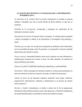 29
2.2. RASGOS QUE DEFINEN LA NATURALEZA DE LA METODOLOGÍA
INTERPRETATIVA
La Naturaleza de la realidad: Para la corriente interpretativa la realidad se presenta
múltiple e intangible, que solo se puede abordar de forma holística, es algo que se
construye.
Finalidad de la investigación: Comprender e interpretar los significados de los
fenómenos y acciones sociales.
Naturaleza de la relación investigador objeto investigado: La relación entre investigador
y sujetos investigados se admite, se da interrelación, el investigador suele participar y
actuar.
Problema que investiga: En ese tipo de investigación los problemas están relacionados
con las necesidades del grupo social. Su propósito es comprender la situación estudiada
desde el punto de vista de los sujetos.
Teoría y práctica: Intercambio dinámico entre teoría y práctica con retro-información y
modificaciones constantes de la teoría, en base a los datos obtenidos. Se establece un
proceso dialéctico entre ambas.
Criterios de calidad: Credibilidad, transferencia, dependencia y confirmabilidad.
Instrumentos: Utiliza estrategias de naturaleza cualitativa, la observación participante, la
entrevista informal, los diarios los registros de campo, el análisis de documentos.
Análisis de datos: Es de naturaleza cualitativa desarrolla varias etapas: reducción,
categorización, representación, validación e interpretación es un proceso de carácter
cíclico interactivo.
Decisión y Cambio: Generalmente, se diseña y realiza con el fin de proporcionar
información sobre problemas prácticos, para tomar decisiones, evaluando la implantación
de una determinada política o estimando los efectos de la política existente.
 