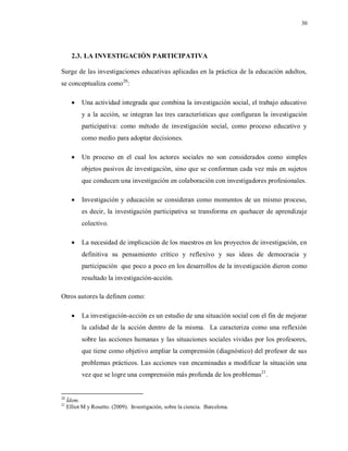 30
2.3. LA INVESTIGACIÓN PARTICIPATIVA
Surge de las investigaciones educativas aplicadas en la práctica de la educación adultos,
se conceptualiza como20
:
 Una actividad integrada que combina la investigación social, el trabajo educativo
y a la acción, se integran las tres características que configuran la investigación
participativa: como método de investigación social, como proceso educativo y
como medio para adoptar decisiones.
 Un proceso en el cual los actores sociales no son considerados como simples
objetos pasivos de investigación, sino que se conforman cada vez más en sujetos
que conducen una investigación en colaboración con investigadores profesionales.
 Investigación y educación se consideran como momentos de un mismo proceso,
es decir, la investigación participativa se transforma en quehacer de aprendizaje
colectivo.
 La necesidad de implicación de los maestros en los proyectos de investigación, en
definitiva su pensamiento crítico y reflexivo y sus ideas de democracia y
participación que poco a poco en los desarrollos de la investigación dieron como
resultado la investigación-acción.
Otros autores la definen como:
 La investigación-acción es un estudio de una situación social con el fin de mejorar
la calidad de la acción dentro de la misma. La caracteriza como una reflexión
sobre las acciones humanas y las situaciones sociales vividas por los profesores,
que tiene como objetivo ampliar la comprensión (diagnóstico) del profesor de sus
problemas prácticos. Las acciones van encaminadas a modificar la situación una
vez que se logre una comprensión más profunda de los problemas21
.
20
Ídem.
21
Elliot M y Rosetto. (2009). Investigación, sobre la ciencia. Barcelona.
 