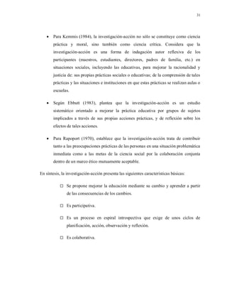 31
 Para Kemmis (1984), la investigación-acción no sólo se constituye como ciencia
práctica y moral, sino también como ciencia crítica. Considera que la
investigación-acción es una forma de indagación autor reflexiva de los
participantes (maestros, estudiantes, directores, padres de familia, etc.) en
situaciones sociales, incluyendo las educativas, para mejorar la racionalidad y
justicia de: sus propias prácticas sociales o educativas; de la comprensión de tales
prácticas y las situaciones e instituciones en que estas prácticas se realizan aulas o
escuelas.
 Según Ebbutt (1983), plantea que la investigación-acción es un estudio
sistemático orientado a mejorar la práctica educativa por grupos de sujetos
implicados a través de sus propias acciones prácticas, y de reflexión sobre los
efectos de tales acciones.
 Para Rapoport (1970), establece que la investigación-acción trata de contribuir
tanto a las preocupaciones prácticas de las personas en una situación problemática
inmediata como a las metas de la ciencia social por la colaboración conjunta
dentro de un marco ético mutuamente aceptable.
En síntesis, la investigación-acción presenta las siguientes características básicas:
 Se propone mejorar la educación mediante su cambio y aprender a partir
de las consecuencias de los cambios.
 Es participativa.
 Es un proceso en espiral introspectiva que exige de unos ciclos de
planificación, acción, observación y reflexión.
 Es colaborativa.
 