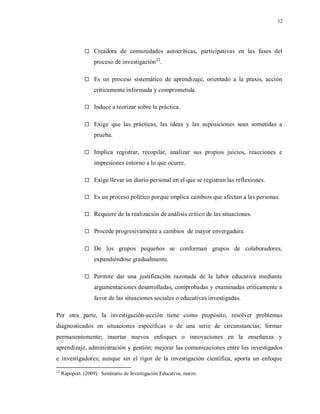 32
 Creadora de comunidades autocríticas, participativas en las fases del
proceso de investigación22
.
 Es un proceso sistemático de aprendizaje, orientado a la praxis, acción
críticamente informada y comprometida.
 Induce a teorizar sobre la práctica.
 Exige que las prácticas, las ideas y las suposiciones sean sometidas a
prueba.
 Implica registrar, recopilar, analizar sus propios juicios, reacciones e
impresiones entorno a lo que ocurre.
 Exige llevar un diario personal en el que se registran las reflexiones.
 Es un proceso político porque implica cambios que afectan a las personas.
 Requiere de la realización de análisis crítico de las situaciones.
 Procede progresivamente a cambios de mayor envergadura.
 De los grupos pequeños se conforman grupos de colaboradores,
expandiéndose gradualmente.
 Permite dar una justificación razonada de la labor educativa mediante
argumentaciones desarrolladas, comprobadas y examinadas críticamente a
favor de las situaciones sociales o educativas investigadas.
Por otra parte, la investigación-acción tiene como propósito, resolver problemas
diagnosticados en situaciones específicas o de una serie de circunstancias; formar
permanentemente; insertar nuevos enfoques o innovaciones en la enseñanza y
aprendizaje, administración y gestión; mejorar las comunicaciones entre los investigados
e investigadores; aunque sin el rigor de la investigación científica, aporta un enfoque
22
Rapoport. (2009). Seminario de Investigación Educativa, marzo.
 