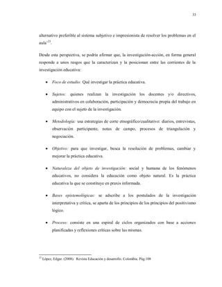 33
alternativo preferible al sistema subjetivo e impresionista de resolver los problemas en el
aula¨23
.
Desde esta perspectiva, se podría afirmar que, la investigación-acción, en forma general
responde a unos rasgos que la caracterizan y la posicionan entre las corrientes de la
investigación educativa:
 Foco de estudio: Qué investigar la práctica educativa.
 Sujetos: quienes realizan la investigación los docentes y/o directivos,
administrativos en colaboración, participación y democracia propia del trabajo en
equipo con el sujeto de la investigación.
 Metodología: usa estrategias de corte etnográfico/cualitativo: diarios, entrevistas,
observación participante, notas de campo, procesos de triangulación y
negociación.
 Objetivo: para que investigar, busca la resolución de problemas, cambiar y
mejorar la práctica educativa.
 Naturaleza del objeto de investigación: social y humana de los fenómenos
educativos, no considera la educación como objeto natural. Es la práctica
educativa la que se constituye en praxis informada.
 Bases epistemológicas: se adscribe a los postulados de la investigación
interpretativa y crítica, se aparta de los principios de los principios del positivismo
lógico.
 Proceso: consiste en una espiral de ciclos organizados con base a acciones
planificadas y reflexiones críticas sobre las mismas.
23
López, Edgar. (2008). Revista Educación y desarrollo. Colombia. Pág.108
 