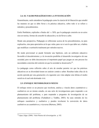 34
2.4. EL VALOR PEDAGÓGICO DE LA INVESTIGACIÓN
Generalmente, suele entenderse la pedagogía como la ciencia de la Educación que estudió
las maneras en que se debe llevar a la práctica educativa, sobre todo si se refiere a
métodos y procedimientos.
Emile Durkheim, explicaba a finales del s. XIX, que la pedagogía consistía no en actos
sino en teorías, formas de concebir la educación y no de llevar a cabo.
Desde esta perspectiva, Pedagogía es reflexionar acerca de los procedimientos, no para
explicarlos, sino para apreciarlos en lo que valen, para ver si son lo que debe ser, o habría
que modificar o sustituirlo totalmente por métodos nuevos.
De modo provisional se puede formular una hipótesis, solo un ambiente educativo
favorable al descubrimiento y a la invención posibilita el desarrollo investigativo de una
sociedad, pero no debe desconocerse el importante papel que juegan en este proceso las
necesidades concretas del contexto en que la sociedad se desenvuelve24
.
La pedagogía como reflexión sobre el arte de enseñar permite ver que las prácticas
educativas en su diversidad tienen un carácter común a saber: Resultan todas ellas de la
acción ejercida por una generación a la siguiente con vista adaptar esta última al medio
social en el cual está destinada vivir.
2.5. ENFOQUE METODOLÓGICO MIXTO
El enfoque mixto es un proceso que recolecta, analiza y vincula datos cuantitativos y
cualitativos en un mismo estudio, en una serie de investigaciones para responder a un
planteamiento del problema, o para responder a preguntas de investigación de un
planteamiento del problema (Tashakkori y Teddlie, 2003). Se usan métodos de los
enfoques cuantitativo y cualitativo y pueden involucrar la conversión de datos
cualitativos en cuantitativos y viceversa (Mertens, 2005).
24
López, Edgar. (2008). Valor Práctico de la Investigación. p. 102.
 