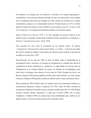 35
En realidad es un enfoque que en la práctica se utilizaba en el trabajo arqueológico y
criminalístico, en las primeras décadas del Siglo 20, pero sus antecedentes como enfoque
de la investigación provienen de alrededor de 1960, cuando fue utilizado en el trabajo
criminalístico, aunque no se le denominaba como tal. Posteriormente, en 1973, S. Sieber
sugirió la mezcla de estudios de caso cualitativos con encuestas, creó así “un nuevo estilo
de investigación” y la integración de distintos métodos en un mismo estudio.
Hacia el final de los años de 1970, T. D. Jick introdujo los términos básicos de los
diseños mixtos, al proponer recabar datos mediante técnicas cuantitativas y cualitativas, e
ilustró la “triangulación de datos” (Jick, 1979).
Este concepto fue clave para la concepción de los diseños mixtos. El término
“triangulación” proviene de la ciencia naval militar, y se refiere al proceso por medio
del cual los marineros emplean varios puntos de referencia para localizar la posición de
un objeto en el mar (Jick, 1979).
Posteriormente, en los años de 1980 se inició el debate sobre la legitimidad de la
Investigación mixta. Asimismo, el concepto de triangulación se extendió más allá de la
comparación de datos cuantitativos y cualitativos, se pudo hablar de diversos tipos de
Triangulación en el contexto híbrido: de teorías, de métodos, de investigadores, pero
sobre todo, de enfoques (esto último ya en los años de 1990). Ejemplos de ello lo son
Brewer y Hunter (1989) quienes publican un libro sobre multi-métodos, así como Greene,
Caracelli y Graham (1989) quienes escriben un artículo sobre el marco referencial mixto.
Para la década de 1990 el debate sobre los modelos mixtos fue sumamente conflictivo y
se polarizaron opiniones: rechazo y aceptación. En 1991, Janice M. Morse concibió un
sistema para simbolizar los diseños mixtos y propuso modelos para ello. En 1997 Richard
Grinnell visualizó diseños específicos, al igual que Creswell (1998). Por su parte,
Tashakkori y Teddlie (1998) nos proporcionan otras posibilidades para análisis en los
diseños mixtos y revisan la reciente historia de los métodos mixtos.
 