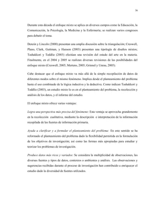 36
Durante esta década el enfoque mixto se aplica en diversos campos como la Educación, la
Comunicación, la Psicología, la Medicina y la Enfermería; se realizan varios congresos
para debatir el tema.
Denzin y Lincoln (2000) presentan una amplia discusión sobre la triangulación; Creswell,
Plano, Clark, Guttman, y Hanson (2003) presentan una tipología de diseños mixtos;
Tashakkori y Teddlie (2003) efectúan una revisión del estado del arte en la materia.
Finalmente, en el 2004 y 2005 se realizan diversas revisiones de las posibilidades del
enfoque mixto (Creswell, 2005; Mertens, 2005; Grinnel y Unrau, 2005).
Cabe destacar que el enfoque mixto va más allá de la simple recopilación de datos de
diferentes modos sobre el mismo fenómeno. Implica desde el planteamiento del problema
hasta el uso combinado de la lógica inductiva y la deductiva. Como indican Tashakkori y
Teddlie (2003), un estudio mixto lo es en el planteamiento del problema, la recolección y
análisis de los datos, y el informe del estudio.
El enfoque mixto ofrece varias ventajas:
Logra una perspectiva más precisa del fenómeno: Esta ventaja se aprovecha grandemente
en la recolección cualitativa, mediante la descripción e interpretación de la información
recopilada de las fuentes de información primaria.
Ayuda a clarificar y a formular el planteamiento del problema: En este sentido se ha
reformado el planteamiento del problema dado la flexibilidad permitida en la formulación
de los objetivos de investigación; así como las formas más apropiadas para estudiar y
teorizar los problemas de investigación.
Produce datos más ricos y variados: Se considera la multiplicidad de observaciones, las
diversas fuentes y tipos de datos, contextos o ambientes y análisis. Las observaciones y
sugerencias recibidas durante el proceso de investigación han contribuido a enriquecer el
estudio dado la diversidad de fuentes utilizados.
 