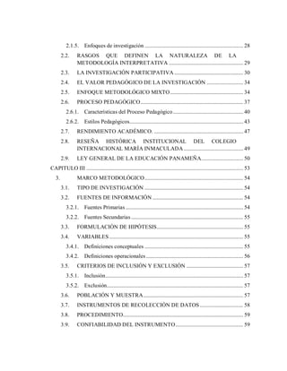 2.1.5. Enfoques de investigación ......................................................................... 28
2.2. RASGOS QUE DEFINEN LA NATURALEZA DE LA
METODOLOGÍA INTERPRETATIVA ....................................................... 29
2.3. LA INVESTIGACIÓN PARTICIPATIVA ................................................... 30
2.4. EL VALOR PEDAGÓGICO DE LA INVESTIGACIÓN ........................... 34
2.5. ENFOQUE METODOLÓGICO MIXTO...................................................... 34
2.6. PROCESO PEDAGÓGICO............................................................................ 37
2.6.1. Características del Proceso Pedagógico.................................................... 40
2.6.2. Estilos Pedagógicos.................................................................................... 43
2.7. RENDIMIENTO ACADÉMICO. .................................................................. 47
2.8. RESEÑA HISTÓRICA INSTITUCIONAL DEL COLEGIO
INTERNACIONAL MARÍA INMACULADA ............................................ 49
2.9. LEY GENERAL DE LA EDUCACIÓN PANAMEÑA............................... 50
CAPITULO III .................................................................................................................... 53
3. MARCO METODOLÓGICO......................................................................... 54
3.1. TIPO DE INVESTIGACIÓN ......................................................................... 54
3.2. FUENTES DE INFORMACIÓN ................................................................... 54
3.2.1. Fuentes Primarias ....................................................................................... 54
3.2.2. Fuentes Secundarias................................................................................... 55
3.3. FORMULACIÓN DE HIPÓTESIS................................................................ 55
3.4. VARIABLES ................................................................................................... 55
3.4.1. Definiciones conceptuales ......................................................................... 55
3.4.2. Definiciones operacionales........................................................................ 56
3.5. CRITERIOS DE INCLUSIÓN Y EXCLUSIÓN .......................................... 57
3.5.1. Inclusión...................................................................................................... 57
3.5.2. Exclusión..................................................................................................... 57
3.6. POBLACIÓN Y MUESTRA.......................................................................... 57
3.7. INSTRUMENTOS DE RECOLECCIÓN DE DATOS ................................ 58
3.8. PROCEDIMIENTO......................................................................................... 59
3.9. CONFIABILIDAD DEL INSTRUMENTO.................................................. 59
 