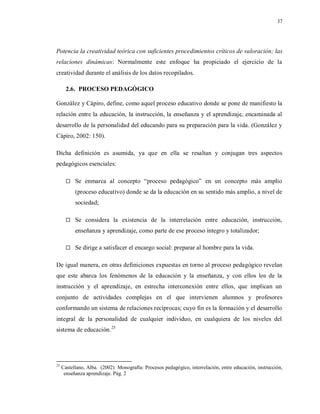 37
Potencia la creatividad teórica con suficientes procedimientos críticos de valoración; las
relaciones dinámicas: Normalmente este enfoque ha propiciado el ejercicio de la
creatividad durante el análisis de los datos recopilados.
2.6. PROCESO PEDAGÓGICO
González y Cápiro, define, como aquel proceso educativo donde se pone de manifiesto la
relación entre la educación, la instrucción, la enseñanza y el aprendizaje, encaminada al
desarrollo de la personalidad del educando para su preparación para la vida. (González y
Cápiro, 2002: 150).
Dicha definición es asumida, ya que en ella se resaltan y conjugan tres aspectos
pedagógicos esenciales:
 Se enmarca al concepto “proceso pedagógico” en un concepto más amplio
(proceso educativo) donde se da la educación en su sentido más amplio, a nivel de
sociedad;
 Se considera la existencia de la interrelación entre educación, instrucción,
enseñanza y aprendizaje, como parte de ese proceso íntegro y totalizador;
 Se dirige a satisfacer el encargo social: preparar al hombre para la vida.
De igual manera, en otras definiciones expuestas en torno al proceso pedagógico revelan
que este abarca los fenómenos de la educación y la enseñanza, y con ellos los de la
instrucción y el aprendizaje, en estrecha interconexión entre ellos, que implican un
conjunto de actividades complejas en el que intervienen alumnos y profesores
conformando un sistema de relaciones recíprocas; cuyo fin es la formación y el desarrollo
integral de la personalidad de cualquier individuo, en cualquiera de los niveles del
sistema de educación.25
25
Castellano, Alba. (2002) Monografía: Procesos pedagógico, interrelación, entre educación, instrucción,
enseñanza aprendizaje. Pág. 2
 