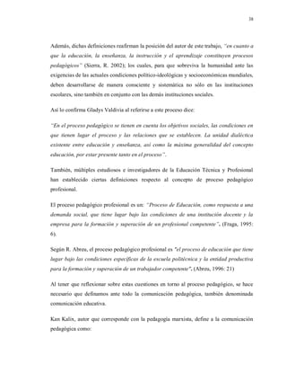38
Además, dichas definiciones reafirman la posición del autor de este trabajo, “en cuanto a
que la educación, la enseñanza, la instrucción y el aprendizaje constituyen procesos
pedagógicos” (Sierra, R. 2002); los cuales, para que sobreviva la humanidad ante las
exigencias de las actuales condiciones político-ideológicas y socioeconómicas mundiales,
deben desarrollarse de manera consciente y sistemática no sólo en las instituciones
escolares, sino también en conjunto con las demás instituciones sociales.
Así lo confirma Gladys Valdivia al referirse a este proceso dice:
“En el proceso pedagógico se tienen en cuenta los objetivos sociales, las condiciones en
que tienen lugar el proceso y las relaciones que se establecen. La unidad dialéctica
existente entre educación y enseñanza, así como la máxima generalidad del concepto
educación, por estar presente tanto en el proceso”.
También, múltiples estudiosos e investigadores de la Educación Técnica y Profesional
han establecido ciertas definiciones respecto al concepto de proceso pedagógico
profesional.
El proceso pedagógico profesional es un: “Proceso de Educación, como respuesta a una
demanda social, que tiene lugar bajo las condiciones de una institución docente y la
empresa para la formación y superación de un profesional competente”. (Fraga, 1995:
6).
Según R. Abreu, el proceso pedagógico profesional es "el proceso de educación que tiene
lugar bajo las condiciones específicas de la escuela politécnica y la entidad productiva
para la formación y superación de un trabajador competente". (Abreu, 1996: 21)
Al tener que reflexionar sobre estas cuestiones en torno al proceso pedagógico, se hace
necesario que definamos ante todo la comunicación pedagógica, también denominada
comunicación educativa.
Kan Kalix, autor que corresponde con la pedagogía marxista, define a la comunicación
pedagógica como:
 