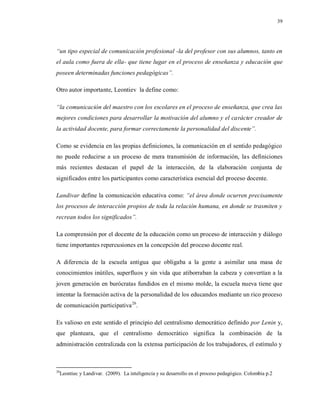 39
“un tipo especial de comunicación profesional -la del profesor con sus alumnos, tanto en
el aula como fuera de ella- que tiene lugar en el proceso de enseñanza y educación que
poseen determinadas funciones pedagógicas”.
Otro autor importante, Leontiev la define como:
“la comunicación del maestro con los escolares en el proceso de enseñanza, que crea las
mejores condiciones para desarrollar la motivación del alumno y el carácter creador de
la actividad docente, para formar correctamente la personalidad del discente”.
Como se evidencia en las propias definiciones, la comunicación en el sentido pedagógico
no puede reducirse a un proceso de mera transmisión de información, las definiciones
más recientes destacan el papel de la interacción, de la elaboración conjunta de
significados entre los participantes como característica esencial del proceso docente.
Landivar define la comunicación educativa como: “el área donde ocurren precisamente
los procesos de interacción propios de toda la relación humana, en donde se trasmiten y
recrean todos los significados”.
La comprensión por el docente de la educación como un proceso de interacción y diálogo
tiene importantes repercusiones en la concepción del proceso docente real.
A diferencia de la escuela antigua que obligaba a la gente a asimilar una masa de
conocimientos inútiles, superfluos y sin vida que atiborraban la cabeza y convertían a la
joven generación en burócratas fundidos en el mismo molde, la escuela nueva tiene que
intentar la formación activa de la personalidad de los educandos mediante un rico proceso
de comunicación participativa26
.
Es valioso en este sentido el principio del centralismo democrático definido por Lenin y,
que planteara, que el centralismo democrático significa la combinación de la
administración centralizada con la extensa participación de los trabajadores, el estímulo y
26
Leontiec y Landivar. (2009). La inteligencia y su desarrollo en el proceso pedagógico. Colombia p.2
 