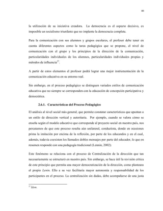 40
la utilización de su iniciativa creadora. La democracia es el aspecto decisivo, es
imposible un socialismo triunfante que no implante la democracia completa.
Para la comunicación con sus alumnos y grupos escolares, el profesor debe tener en
cuenta diferentes aspectos como la tarea pedagógica que se propone, el nivel de
comunicación con el grupo y los principios de la dirección de la comunicación,
particularidades individuales de los alumnos, particularidades individuales propias y
métodos de influencia27
.
A partir de estos elementos el profesor podrá lograr una mejor instrumentación de la
comunicación educativa en su entorno real.
Sin embargo, en el proceso pedagógico se distinguen variados estilos de comunicación
educativa que no siempre se corresponden con la educación de concepción participativa y
democrática.
2.6.1. Características del Proceso Pedagógico
El análisis al nivel social más general, que permite constatar características que apuntan a
un estilo de dirección vertical y autoritaria. Por ejemplo, cuando se valora cómo se
enseña según el modelo educativo que corresponde al proyecto social en nuestro país, nos
percatamos de que este proceso resulta aún unilateral, conductista, donde en ocasiones
prima la imitación por encima de la reflexión, por parte de los educandos y en el cual,
además, todavía coexisten los llamados dobles mensajes por parte del educador, lo que en
resumen responde con una pedagogía tradicional (Lennin, 2002).
Este fenómeno se relaciona con el proceso de Centralización de la dirección que tan
necesariamente se estructuró en nuestro país. Sin embargo, se hace útil la revisión crítica
de este principio que permita una mayor democratización de la dirección, como planteara
el propio Lenin. Ello a su vez facilitaría mayor autonomía y responsabilidad de los
participantes en el proceso. La centralización sin dudas, debe acompañarse de una justa
27
Ídem.
 