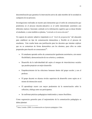 41
descentralización que garantice la intervención activa de cada miembro de la sociedad en
cualquiera de sus procesos.
Investigaciones realizadas en nuestro país demuestran que el estilo de comunicación que
predomina en el proceso docente-educativo es el estilo denominado autoritario con
diferentes matices: funcional, centrado en la información cognitiva que se desea brindar
al estudiante, o como también se plantea, "centrado en la tarea docente".
Un aspecto de carácter subjetivo importante es el “nivel de preparación” del educando
para establecer un tipo de comunicación democrática y flexible en el proceso de
enseñanza. Este resulta hasta una justificación para los docentes que intentan explicar
que no se comunican de forma democrática con los alumnos, pues ellos no están
preparados para hacerlo en consecuencia28
:
 El estudiante aprende estilos de comunicación igualmente autoritarios, con menor
flexibilidad y democratización de sus criterios y conductas.
 Desarrollo de la individualidad del sujeto al margen de interrelaciones sociales
que pueden propiciar un mejor desarrollo.
 Empobrecimiento de las relaciones humanas dentro del grupo escolar y con el
profesor.
 El grupo docente no alcanza niveles superiores de desarrollo como sujeto en sí
mismo de interacción social.
 El aprendizaje ocurre con mayor predominio de la memorización sobre la
reflexión y diálogo entre sus participantes.
 Se reafirman prácticas pedagógicas tradicionales y menos fructíferas.
Como sugerencias generales para el mejoramiento de la comunicación pedagógica se
deben plantear:
28
Sainz, Lourdes. (2009) La comunicación en el proceso pedagógico. Cuba.
 