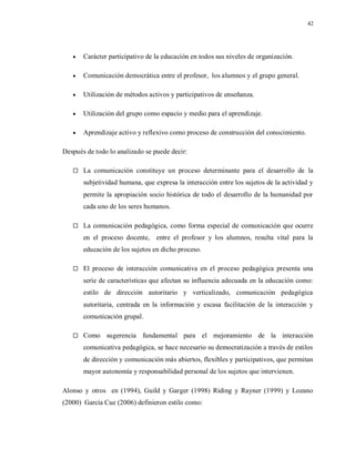 42
 Carácter participativo de la educación en todos sus niveles de organización.
 Comunicación democrática entre el profesor, los alumnos y el grupo general.
 Utilización de métodos activos y participativos de enseñanza.
 Utilización del grupo como espacio y medio para el aprendizaje.
 Aprendizaje activo y reflexivo como proceso de construcción del conocimiento.
Después de todo lo analizado se puede decir:
 La comunicación constituye un proceso determinante para el desarrollo de la
subjetividad humana, que expresa la interacción entre los sujetos de la actividad y
permite la apropiación socio histórica de todo el desarrollo de la humanidad por
cada uno de los seres humanos.
 La comunicación pedagógica, como forma especial de comunicación que ocurre
en el proceso docente, entre el profesor y los alumnos, resulta vital para la
educación de los sujetos en dicho proceso.
 El proceso de interacción comunicativa en el proceso pedagógica presenta una
serie de características que afectan su influencia adecuada en la educación como:
estilo de dirección autoritario y verticalizado, comunicación pedagógica
autoritaria, centrada en la información y escasa facilitación de la interacción y
comunicación grupal.
 Como sugerencia fundamental para el mejoramiento de la interacción
comunicativa pedagógica, se hace necesario su democratización a través de estilos
de dirección y comunicación más abiertos, flexibles y participativos, que permitan
mayor autonomía y responsabilidad personal de los sujetos que intervienen.
Alonso y otros en (1994), Guild y Garger (1998) Riding y Rayner (1999) y Lozano
(2000) García Cue (2006) definieron estilo como:
 