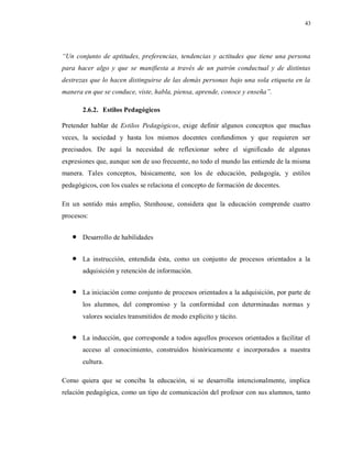 43
“Un conjunto de aptitudes, preferencias, tendencias y actitudes que tiene una persona
para hacer algo y que se manifiesta a través de un patrón conductual y de distintas
destrezas que lo hacen distinguirse de las demás personas bajo una sola etiqueta en la
manera en que se conduce, viste, habla, piensa, aprende, conoce y enseña”.
2.6.2. Estilos Pedagógicos
Pretender hablar de Estilos Pedagógicos, exige definir algunos conceptos que muchas
veces, la sociedad y hasta los mismos docentes confundimos y que requieren ser
precisados. De aquí la necesidad de reflexionar sobre el significado de algunas
expresiones que, aunque son de uso frecuente, no todo el mundo las entiende de la misma
manera. Tales conceptos, básicamente, son los de educación, pedagogía, y estilos
pedagógicos, con los cuales se relaciona el concepto de formación de docentes.
En un sentido más amplio, Stenhouse, considera que la educación comprende cuatro
procesos:
 Desarrollo de habilidades
 La instrucción, entendida ésta, como un conjunto de procesos orientados a la
adquisición y retención de información.
 La iniciación como conjunto de procesos orientados a la adquisición, por parte de
los alumnos, del compromiso y la conformidad con determinadas normas y
valores sociales transmitidos de modo explicito y tácito.
 La inducción, que corresponde a todos aquellos procesos orientados a facilitar el
acceso al conocimiento, construidos históricamente e incorporados a nuestra
cultura.
Como quiera que se conciba la educación, si se desarrolla intencionalmente, implica
relación pedagógica, como un tipo de comunicación del profesor con sus alumnos, tanto
 