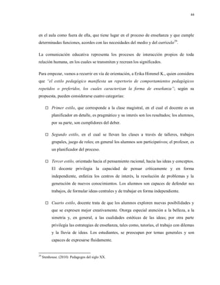 44
en el aula como fuera de ella, que tiene lugar en el proceso de enseñanza y que cumple
determinadas funciones, acordes con las necesidades del medio y del currículo29
.
La comunicación educativa representa los procesos de interacción propios de toda
relación humana, en los cuales se transmiten y recrean los significados.
Para empezar, vamos a recurrir en vía de orientación, a Erika Himmel K., quien considera
que “el estilo pedagógico manifiesta un repertorio de comportamientos pedagógicos
repetidos o preferidos, los cuales caracterizan la forma de enseñanza”; según su
propuesta, pueden considerarse cuatro categorías:
 Primer estilo, que corresponde a la clase magistral, en el cual el docente es un
planificador en detalle, es pragmático y su interés son los resultados; los alumnos,
por su parte, son cumplidores del deber.
 Segundo estilo, en el cual se llevan las clases a través de talleres, trabajos
grupales, juego de roles; en general los alumnos son participativos; el profesor, es
un planificador del proceso.
 Tercer estilo, orientado hacia el pensamiento racional, hacia las ideas y conceptos.
El docente privilegia la capacidad de pensar críticamente y en forma
independiente, enfatiza los centros de interés, la resolución de problemas y la
generación de nuevos conocimientos. Los alumnos son capaces de defender sus
trabajos, de formular ideas centrales y de trabajar en forma independiente.
 Cuarto estilo, docente trata de que los alumnos exploren nuevas posibilidades y
que se expresen mejor creativamente. Otorga especial atención a la belleza, a la
simetría y, en general, a las cualidades estéticas de las ideas; por otra parte
privilegia las estrategias de enseñanza, tales como, tutorías, el trabajo con dilemas
y la lluvia de ideas. Los estudiantes, se preocupan por temas generales y son
capaces de expresarse fluidamente.
29
Stenhouse. (2010) Pedagogos del siglo XX.
 