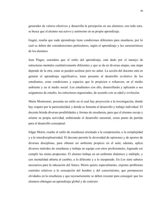 46
generador de valores afectivos y desarrolla la percepción en sus alumnos; con todo esto,
se busca que el alumno sea activo y autónomo en su propio aprendizaje.
Gagné, resalta que cada aprendizaje tiene condiciones diferentes para enseñarse, por lo
cual se deben dar consideraciones particulares, según el aprendizaje y las características
de los alumnos.
Jean Piaget, considera que el estilo del aprendizaje, está dado por el manejo de
estructuras mentales cualitativamente diferentes y que se da en diversas etapas, una etapa
depende de la otra; estas se pueden acelerar pero no saltar. La acción del docente está en
generar el aprendizaje significativo, tener presente el desarrollo evolutivo de los
estudiantes, crear condiciones y espacios que lo propicien o refuercen, en el medio
ambiente y en el medio social. Los estudiantes con ello, desarrollarán y aplicarán a sus
asignaturas de estudio, las estructuras organizadas, de acuerdo con su edad y evolución.
María Montessori, presenta un estilo en el cual hay proyección a la investigación, donde
hay respeto por la particularidad, y donde se fomenta el desarrollo y trabajo individual. El
docente brinda diversas posibilidades y formas de enseñanza, para que el alumno escoja y
oriente su propia actividad, enfatizando el desarrollo sensorial, como punto de partida
para el desarrollo conceptual.
Edgar Morín, resalta el estilo de enseñanza orientado a la comprensión, a la complejidad
y a la interdisciplinariedad. El docente permite la diversidad de opiniones y de aportes de
diversas disciplinas, para obtener un ambiente propicio en el aula; además, aplica
diversos métodos de enseñanza y trabaja en equipo con otros profesionales, logrando así
cumplir las metas propuestas. El alumno trabaja en un ambiente dinámico y múltiple, y
con mentalidad abierta al cambio, a lo diferente y a lo inesperado. En Los siete saberes
necesarios para la educación del futuro, Morín quiere especialmente, exponer problemas
centrales relativos a la concepción del hombre y del conocimiento, que permanecen
olvidados en la enseñanza y que necesariamente se deben rescatar para conseguir que los
alumnos obtengan un aprendizaje global y de contexto.
 
