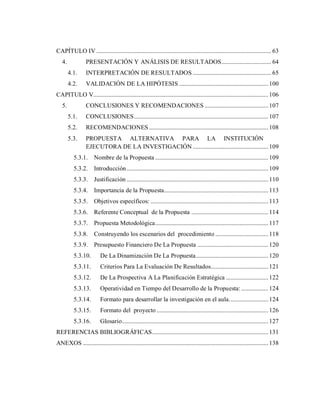 CAPÍTULO IV .................................................................................................................... 63
4. PRESENTACIÓN Y ANÁLISIS DE RESULTADOS................................. 64
4.1. INTERPRETACIÓN DE RESULTADOS .................................................... 65
4.2. VALIDACIÓN DE LA HIPÓTESIS ...........................................................100
CAPITULO V....................................................................................................................106
5. CONCLUSIONES Y RECOMENDACIONES ..........................................107
5.1. CONCLUSIONES.........................................................................................107
5.2. RECOMENDACIONES ...............................................................................108
5.3. PROPUESTA ALTERNATIVA PARA LA INSTITUCIÓN
EJECUTORA DE LA INVESTIGACIÓN ..................................................109
5.3.1. Nombre de la Propuesta ...........................................................................109
5.3.2. Introducción..............................................................................................109
5.3.3. Justificación ..............................................................................................110
5.3.4. Importancia de la Propuesta.....................................................................113
5.3.5. Objetivos específicos: ..............................................................................113
5.3.6. Referente Conceptual de la Propuesta ...................................................114
5.3.7. Propuesta Metodológica...........................................................................117
5.3.8. Construyendo los escenarios del procedimiento ...................................118
5.3.9. Presupuesto Financiero De La Propuesta ...............................................120
5.3.10. De La Dinamización De La Propuesta................................................120
5.3.11. Criterios Para La Evaluación De Resultados......................................121
5.3.12. De La Prospectiva A La Planificación Estratégica ............................122
5.3.13. Operatividad en Tiempo del Desarrollo de la Propuesta:..................124
5.3.14. Formato para desarrollar la investigación en el aula..........................124
5.3.15. Formato del proyecto ..........................................................................126
5.3.16. Glosario.................................................................................................127
REFERENCIAS BIBLIOGRÁFICAS.............................................................................131
ANEXOS ...........................................................................................................................138
 