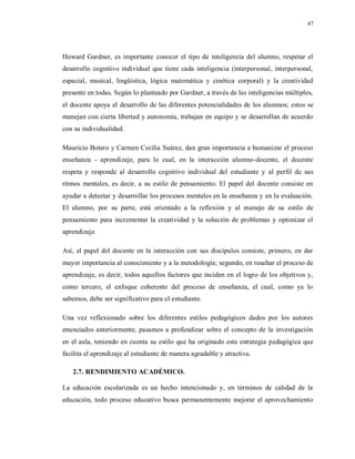 47
Howard Gardner, es importante conocer el tipo de inteligencia del alumno, respetar el
desarrollo cognitivo individual que tiene cada inteligencia (interpersonal, interpersonal,
espacial, musical, lingüística, lógica matemática y cinética corporal) y la creatividad
presente en todas. Según lo planteado por Gardner, a través de las inteligencias múltiples,
el docente apoya el desarrollo de las diferentes potencialidades de los alumnos; estos se
manejan con cierta libertad y autonomía, trabajan en equipo y se desarrollan de acuerdo
con su individualidad.
Mauricio Botero y Carmen Cecilia Suárez, dan gran importancia a humanizar el proceso
enseñanza - aprendizaje, para lo cual, en la interacción alumno-docente, el docente
respeta y responde al desarrollo cognitivo individual del estudiante y al perfil de sus
ritmos mentales, es decir, a su estilo de pensamiento. El papel del docente consiste en
ayudar a detectar y desarrollar los procesos mentales en la enseñanza y en la evaluación.
El alumno, por su parte, está orientado a la reflexión y al manejo de su estilo de
pensamiento para incrementar la creatividad y la solución de problemas y optimizar el
aprendizaje.
Así, el papel del docente en la interacción con sus discípulos consiste, primero, en dar
mayor importancia al conocimiento y a la metodología; segundo, en resaltar el proceso de
aprendizaje, es decir, todos aquellos factores que inciden en el logro de los objetivos y,
como tercero, el enfoque coherente del proceso de enseñanza, el cual, como ya lo
sabemos, debe ser significativo para el estudiante.
Una vez reflexionado sobre los diferentes estilos pedagógicos dados por los autores
enunciados anteriormente, pasamos a profundizar sobre el concepto de la investigación
en el aula, teniendo en cuenta su estilo que ha originado esta estrategia pedagógica que
facilita el aprendizaje al estudiante de manera agradable y atractiva.
2.7. RENDIMIENTO ACADÉMICO.
La educación escolarizada es un hecho intencionado y, en términos de calidad de la
educación, todo proceso educativo busca permanentemente mejorar el aprovechamiento
 