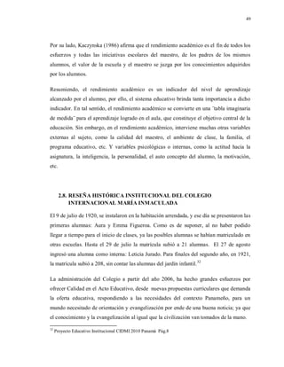 49
Por su lado, Kaczynska (1986) afirma que el rendimiento académico es el fin de todos los
esfuerzos y todas las iniciativas escolares del maestro, de los padres de los mismos
alumnos, el valor de la escuela y el maestro se juzga por los conocimientos adquiridos
por los alumnos.
Resumiendo, el rendimiento académico es un indicador del nivel de aprendizaje
alcanzado por el alumno, por ello, el sistema educativo brinda tanta importancia a dicho
indicador. En tal sentido, el rendimiento académico se convierte en una ¨tabla imaginaria
de medida¨ para el aprendizaje logrado en el aula, que constituye el objetivo central de la
educación. Sin embargo, en el rendimiento académico, interviene muchas otras variables
externas al sujeto, como la calidad del maestro, el ambiente de clase, la familia, el
programa educativo, etc. Y variables psicológicas o internas, como la actitud hacia la
asignatura, la inteligencia, la personalidad, el auto concepto del alumno, la motivación,
etc.
2.8. RESEÑA HISTÓRICA INSTITUCIONAL DEL COLEGIO
INTERNACIONAL MARÍA INMACULADA
El 9 de julio de 1920, se instalaron en la habitación arrendada, y ese día se presentaron las
primeras alumnas: Aura y Emma Figueroa. Como es de suponer, al no haber podido
llegar a tiempo para el inicio de clases, ya las posibles alumnas se habían matriculado en
otras escuelas. Hasta el 29 de julio la matrícula subió a 21 alumnas. El 27 de agosto
ingresó una alumna como interna: Leticia Jurado. Para finales del segundo año, en 1921,
la matrícula subió a 208, sin contar las alumnas del jardín infantil.32
La administración del Colegio a partir del año 2006, ha hecho grandes esfuerzos por
ofrecer Calidad en el Acto Educativo, desde nuevas propuestas curriculares que demanda
la oferta educativa, respondiendo a las necesidades del contexto Panameño, para un
mundo necesitado de orientación y evangelización por ende de una buena noticia; ya que
el conocimiento y la evangelización al igual que la civilización van tomados de la mano.
32
Proyecto Educativo Institucional CIDMI 2010 Panamá Pág.8
 