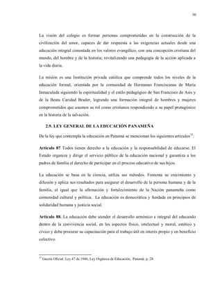 50
La visión del colegio es formar personas comprometidas en la construcción de la
civilización del amor, capaces de dar respuesta a las exigencias actuales desde una
educación integral cimentada en los valores evangélico, con una concepción cristiana del
mundo, del hombre y de la historia; revitalizando una pedagogía de la acción aplicada a
la vida diaria.
La misión es una Institución privada católica que comprende todos los niveles de la
educación formal, orientada por la comunidad de Hermanas Franciscanas de María
Inmaculada siguiendo la espiritualidad y el estilo pedagógico de San Francisco de Asís y
de la Beata Caridad Brader, logrando una formación integral de hombres y mujeres
comprometidos que asumen su rol como cristianos respondiendo a su papel protagónico
en la historia de la salvación.
2.9. LEY GENERAL DE LA EDUCACIÓN PANAMEÑA
De la ley que contempla la educación en Panamá se mencionan los siguientes artículos33
:
Artículo 87 Todos tienen derecho a la educación y la responsabilidad de educarse. El
Estado organiza y dirige el servicio público de la educación nacional y garantiza a los
padres de familia el derecho de participar en el proceso educativo de sus hijos.
La educación se basa en la ciencia, utiliza sus métodos. Fomenta su crecimiento y
difusión y aplica sus resultados para asegurar el desarrollo de la persona humana y de la
familia, al igual que la afirmación y fortalecimiento de la Nación panameña como
comunidad cultural y política. La educación es democrática y fundada en principios de
solidaridad humana y justicia social.
Artículo 88. La educación debe atender el desarrollo armónico e integral del educando
dentro de la convivencia social, en los aspectos físico, intelectual y moral, estético y
cívico y debe procurar su capacitación para el trabajo útil en interés propio y en beneficio
colectivo.
33
Gaceta Oficial. Ley 47 de 1946, Ley Orgánica de Educación, Panamá. p. 28.
 