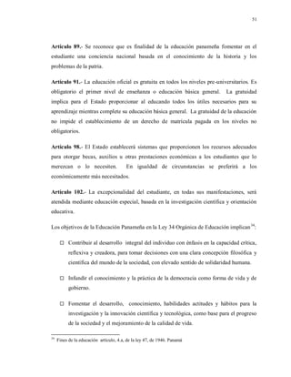51
Artículo 89.- Se reconoce que es finalidad de la educación panameña fomentar en el
estudiante una conciencia nacional basada en el conocimiento de la historia y los
problemas de la patria.
Artículo 91.- La educación oficial es gratuita en todos los niveles pre-universitarios. Es
obligatorio el primer nivel de enseñanza o educación básica general. La gratuidad
implica para el Estado proporcionar al educando todos los útiles necesarios para su
aprendizaje mientras complete su educación básica general. La gratuidad de la educación
no impide el establecimiento de un derecho de matrícula pagada en los niveles no
obligatorios.
Artículo 98.- El Estado establecerá sistemas que proporcionen los recursos adecuados
para otorgar becas, auxilios u otras prestaciones económicas a los estudiantes que lo
merezcan o lo necesiten. En igualdad de circunstancias se preferirá a los
económicamente más necesitados.
Artículo 102.- La excepcionalidad del estudiante, en todas sus manifestaciones, será
atendida mediante educación especial, basada en la investigación científica y orientación
educativa.
Los objetivos de la Educación Panameña en la Ley 34 Orgánica de Educación implican34
:
 Contribuir al desarrollo integral del individuo con énfasis en la capacidad crítica,
reflexiva y creadora, para tomar decisiones con una clara concepción filosófica y
científica del mundo de la sociedad, con elevado sentido de solidaridad humana.
 Infundir el conocimiento y la práctica de la democracia como forma de vida y de
gobierno.
 Fomentar el desarrollo, conocimiento, habilidades actitudes y hábitos para la
investigación y la innovación científica y tecnológica, como base para el progreso
de la sociedad y el mejoramiento de la calidad de vida.
34
Fines de la educación artículo, 4.a, de la ley 47, de 1946. Panamá
 