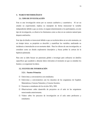 54
3. MARCO METODOLÓGICO
3.1. TIPO DE INVESTIGACIÓN
Esta es una investigación mixta por su esencia cualitativa y cuantitativa. Al ser un
estudio no experimental, implica no manipular de forma intencional la variable
independiente debido a que ya existe, ni asignar aleatoriamente a los participantes, en este
tipo de investigación, se observa los fenómenos como se dan en un contexto natural para
después analizarlos.
Este tipo de diseño es transversal debido a que se recolecta datos en un solo momento, en
un tiempo único, su propósito es describir y cuantificar las variables, analizando su
incidencia e interrelación en un momento dado. Para los efectos de esta investigación, se
considera como un diseño exploratorio descriptivo y busca probar la certeza de la
hipótesis planteada.
Para esto se debe buscar un panorama global a investigar para enfocarse en detalles
específicos que ayudarán a detectar datos relevantes al momento en que se estudian las
fuentes y se organizan los datos.
3.2. FUENTES DE INFORMACIÓN
3.2.1. Fuentes Primarias
 Entrevistas y conversatorios con estudiantes.
 Entrevistas y conversatorios con los docentes de las asignaturas de Español,
Matemáticas, Ciencias Naturales y Ciencias Sociales.
 Encuestas a estudiantes de los niveles XII y XIII.
 Observaciones sobre desarrollo de proyectos en el aula en las asignaturas
mencionadas anteriormente.
 Videos sobre los procesos de investigación en el aula entre profesores y
estudiantes.
 