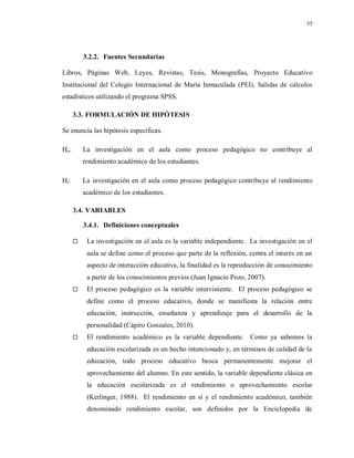 55
3.2.2. Fuentes Secundarias
Libros, Páginas Web, Leyes, Revistas, Tesis, Monografías, Proyecto Educativo
Institucional del Colegio Internacional de María Inmaculada (PEI), Salidas de cálculos
estadísticos utilizando el programa SPSS.
3.3. FORMULACIÓN DE HIPÓTESIS
Se enuncia las hipótesis específicas.
Ho: La investigación en el aula como proceso pedagógico no contribuye al
rendimiento académico de los estudiantes.
Hi: La investigación en el aula como proceso pedagógico contribuye al rendimiento
académico de los estudiantes.
3.4. VARIABLES
3.4.1. Definiciones conceptuales
 La investigación en el aula es la variable independiente. La investigación en el
aula se define como el proceso que parte de la reflexión, centra el interés en un
aspecto de interacción educativa, la finalidad es la reproducción de conocimiento
a partir de los conocimientos previos (Juan Ignacio Pozo, 2007).
 El proceso pedagógico es la variable interviniente. El proceso pedagógico se
define como el proceso educativo, donde se manifiesta la relación entre
educación, instrucción, enseñanza y aprendizaje para el desarrollo de la
personalidad (Cápiro Gonzales, 2010).
 El rendimiento académico es la variable dependiente. Como ya sabemos la
educación escolarizada es un hecho intencionado y, en términos de calidad de la
educación, todo proceso educativo busca permanentemente mejorar el
aprovechamiento del alumno. En este sentido, la variable dependiente clásica en
la educación escolarizada es el rendimiento o aprovechamiento escolar
(Kerlinger, 1988). El rendimiento en sí y el rendimiento académico, también
denominado rendimiento escolar, son definidos por la Enciclopedia de
 