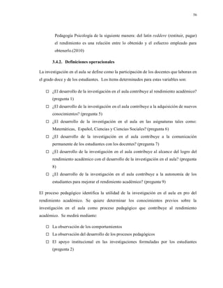 56
Pedagogía Psicología de la siguiente manera: del latín reddere (restituir, pagar)
el rendimiento es una relación entre lo obtenido y el esfuerzo empleado para
obtenerlo.(2010)
3.4.2. Definiciones operacionales
La investigación en el aula se define como la participación de los docentes que laboran en
el grado doce y de los estudiantes. Los ítems determinados para estas variables son:
 ¿El desarrollo de la investigación en el aula contribuye al rendimiento académico?
(pregunta 1)
 ¿El desarrollo de la investigación en el aula contribuye a la adquisición de nuevos
conocimientos? (pregunta 5)
 ¿El desarrollo de la investigación en el aula en las asignaturas tales como:
Matemáticas, Español, Ciencias y Ciencias Sociales? (pregunta 6)
 ¿El desarrollo de la investigación en el aula contribuye a la comunicación
permanente de los estudiantes con los docentes? (pregunta 7)
 ¿El desarrollo de la investigación en el aula contribuye al alcance del logro del
rendimiento académico con el desarrollo de la investigación en el aula? (pregunta
8)
 ¿El desarrollo de la investigación en el aula contribuye a la autonomía de los
estudiantes para mejorar el rendimiento académico? (pregunta 9)
El proceso pedagógico identifica la utilidad de la investigación en el aula en pro del
rendimiento académico. Se quiere determinar los conocimientos previos sobre la
investigación en el aula como proceso pedagógico que contribuye al rendimiento
académico. Se medirá mediante:
 La observación de los comportamientos
 La observación del desarrollo de los procesos pedagógicos
 El apoyo institucional en las investigaciones formuladas por los estudiantes
(pregunta 2)
 