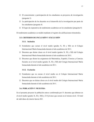 57
 El conocimiento y participación de los estudiantes en proyectos de investigación
(pregunta 3)
 La participación de los docentes en el desarrollo de la investigación por parte de
los estudiantes (pregunta 4)
 El logro de expectativa de rendimiento académico en los estudiantes (pregunta 8)
El rendimiento académico se medirá mediante el registro de calificaciones trimestrales.
3.5. CRITERIOS DE INCLUSIÓN Y EXCLUSIÓN
3.5.1. Inclusión
 Estudiantes que cursan el nivel medio (grados X, XI y XII) en el Colegio
Internacional María Inmaculada durante el año académico de 2011.
 Docentes que dictan clases en el nivel medio (grados X, XI y XII) del Colegio
Internacional María Inmaculada durante el año académico de 2011.
 Docentes que dictan las asignaturas de Matemática, Español, Ciencias y Ciencias
Sociales en el nivel medio (grados X, XI y XII) del Colegio Internacional María
Inmaculada durante el año académico de 2011.
3.5.2. Exclusión
 Estudiantes que no cursan el nivel medio en el Colegio Internacional María
Inmaculada durante el año académico de 2011.
 Docentes que no dictan clases en el nivel medio del Colegio Internacional María
Inmaculada durante el año académico de 2011.
3.6. POBLACIÓN Y MUESTRA
En el presente proyecto la población estuvo conformada por 51 docentes que laboran en
el nivel medio (grados X, XI y XII) y 214 jóvenes que cursan en el mismo nivel. El total
de individuos de interés fueron 265.
 