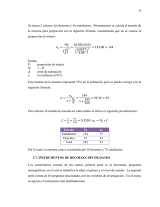 58
Se tienen 2 estratos, los docentes y los estudiantes. Primeramente se calcula el tamaño de
la muestra para proporción con la siguiente fórmula, considerando que no se conoce la
proporción de interés:
( )
( )( )
( )
Donde,
P: proporción de interés
Q: 1 – P
d: error de estimación
t: la confianza al 95%
Este tamaño de la muestra representa 55% de la población; pero se puede corregir con la
siguiente fórmula:
Para obtener el tamaño de muestra en cada estrato se utiliza el siguiente procedimiento:
;
Estrato Nh nh
Estudiantes 214 75
Docentes 51 18
Total 265 93
Por lo tanto, la muestra estuvo constituida por 18 docentes y 75 estudiantes.
3.7. INSTRUMENTOS DE RECOLECCIÓN DE DATOS
Los cuestionarios constan de dos partes, primera parte se la denomino, preguntas
demográficas, en el cual se identifica la edad, el género y el nivel de estudio. La segunda
parte consta de 10 preguntas relacionadas con las variables de investigación. En el anexo
se aprecia el instrumento más detalladamente
 