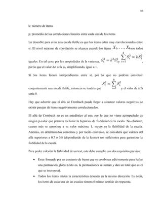 60
k: número de ítems
p: promedio de las correlaciones lineales entre cada uno de los ítems
Lo deseable para crear una escala fiable es que los ítems estén muy correlacionados entre
sí. El nivel máximo de correlación se alcanza cuando los ítems son todos
iguales. En tal caso, por las propiedades de la varianza, y ,
por lo que el valor del alfa es, simplificando, igual a 1.
Si los ítems fuesen independientes entre sí, por lo que no podrían constituir
conjuntamente una escala fiable, entonces se tendría que y el valor de alfa
sería 0.
Hay que advertir que el alfa de Cronbach puede llegar a alcanzar valores negativos de
existir parejas de ítems negativamente correlacionados.
El alfa de Cronbach no es un estadístico al uso, por lo que no viene acompañado de
ningún p-valor que permita rechazar la hipótesis de fiabilidad en la escala. No obstante,
cuanto más se aproxime a su valor máximo, 1, mayor es la fiabilidad de la escala.
Además, en determinados contextos y por tácito convenio, se considera que valores del
alfa superiores a 0,7 o 0,8 (dependiendo de la fuente) son suficientes para garantizar la
fiabilidad de la escala.
Para poder calcular la fiabilidad de un test, este debe cumplir con dos requisitos previos:
 Estar formado por un conjunto de ítems que se combinan aditivamente para hallar
una puntuación global (esto es, la puntuaciones se suman y dan un total que es el
que se interpreta).
 Todos los ítems miden la característica deseada en la misma dirección. Es decir,
los ítems de cada una de las escalas tienen el mismo sentido de respuesta.
 