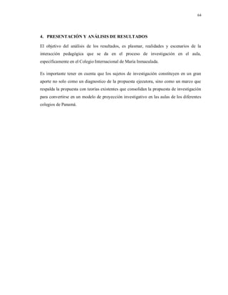 64
4. PRESENTACIÓN Y ANÁLISIS DE RESULTADOS
El objetivo del análisis de los resultados, es plasmar, realidades y escenarios de la
interacción pedagógica que se da en el proceso de investigación en el aula,
específicamente en el Colegio Internacional de María Inmaculada.
Es importante tener en cuenta que los sujetos de investigación constituyen en un gran
aporte no solo como un diagnostico de la propuesta ejecutora, sino como un marco que
respalda la propuesta con teorías existentes que consolidan la propuesta de investigación
para convertirse en un modelo de proyección investigativo en las aulas de los diferentes
colegios de Panamá.
 
