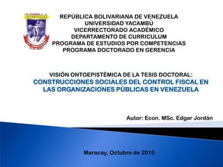 VISIÓN ONTOEPISTÉMICA DE LA TESIS DOCTORAL:
CONSTRUCCIONES SOCIALES DEL CONTROL FISCAL EN
LAS ORGANIZACIONES PÚBLICAS EN VENEZUELA
REPÚBLICA BOLIVARIANA DE VENEZUELA
UNIVERSIDAD YACAMBÚ
VICERRECTORADO ACADÉMICO
DEPARTAMENTO DE CURRICULUM
PROGRAMA DE ESTUDIOS POR COMPETENCIAS
PROGRAMA DOCTORADO EN GERENCIA
Maracay, Octubre de 2015
Autor: Econ. MSc. Edgar Jordán
 