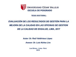 ESCUELA DE POSGRADO
EVALUACIÓN DE LOS RESULTADOS DE GESTIÓN PARA LA
MEJORA DE LA CALIDAD EN LAS OFICINAS DE GESTION
DE LA CALIDAD DE ESSALUD, LIMA, 2017
TESIS DOCTORAL:
Autor: Dr. Raúl Valdiviezo López
Los Olivos – Lima - Perú
2018
Asesor: Dr. Luis Núñez Lira
 