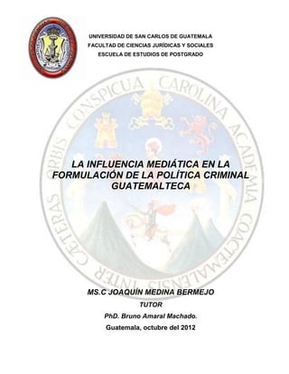 UNIVERSIDAD DE SAN CARLOS DE GUATEMALA
      FACULTAD DE CIENCIAS JURÍDICAS Y SOCIALES
         ESCUELA DE ESTUDIOS DE POSTGRADO




   LA INFLUENCIA MEDIÁTICA EN LA
FORMULACIÓN DE LA POLÍTICA CRIMINAL
           GUATEMALTECA




      MS.C JOAQUÍN MEDINA BERMEJO
                      TUTOR
           PhD. Bruno Amaral Machado.
           Guatemala, octubre del 2012
 